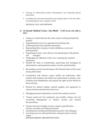 • advising on forthcoming product developments and discussing special
promotions
• recording sales and order information and sending copies to the sales office,
or entering figures into a computer system
(DR.ISMAIL FATA -00971508720308)
6. Al Jusrain Medical Center, Abu Dhabi – UAE (From July 2006 to
2011)
 Acting as a contact between the center and its existing and potential
markets
 Negotiating the terms of an agreement and closing sales
 Gathering market and customer information
 Representing their company at trade exhibitions, events and
demonstrations
 Negotiating on price, costs, delivery and specifications with patients
and managers
 Challenging any objections with a view to getting the customer
satisfaction
• Headed the tasks of coordinating, supervising and managing all
administrative and operational matters of entire medical facility.
• Reconciling accounts and advising on the financial status of the center
among other duties.
• Coordinated with doctors, nurses, health care technicians, other
medical staff members and health care professionals in primary care,
treatment and rehabilitation and prepare the right account sheets for
these activities.
• Planned for optimal staffing, medical supplies and equipment to
assure maximum productivity and service.
• Managing insurance department ,records and costumer services
• Prepare profit and loss statements and monthly closing and cost
accounting Management of medical records and medical
documentation.
• Prepare and review budget, revenue, expense, payroll entries,
invoices, and other accounting documents
• attending team meeting and sharing best practice with colleagues
• reviewing your own sales performance, aiming to meet or exceed
targets
(DR.MOHAMMAD ABD-00971503137533)
 