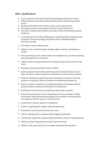 Skills / Qualifications
 Uncovering client needs and recommending appropriate products or services.
 Selling solutions to customers and then backing up those sales with top-quality
service.
 Building relationships with coworkers, clients, and strategic partners.
 Developing processes and strategies to increase referrals and revenue.
 Accurately completing data research and analysis while demonstrating computer
proficiency.
• Accounting skills and Territory Management, Prospecting Skills, Negotiation, Self-
Confidence, Product Knowledge, Presentation Skills, Client Relationships,
Motivation for Sales.
• The ability to work in different areas
• Ability to work varied hours/days, including nights, weekends, and holidays as
needed.
• Services existing accounts, obtains orders, and establishes new accounts by planning
and organizing daily work schedule
• Adjusts content of sales presentations by studying the type of sales outlet or trade
factor.
• Studying existing and potential volume of dealers.
• Keeps management informed by submitting activity and results reports, such as
daily call reports, weekly work plans, and monthly and annual territory analyses.
• Monitors competition by gathering current marketplace information on pricing,
products, new products, delivery schedules, merchandising techniques, etc.
• Resolves customer complaints by investigating problems; developing solutions;
preparing reports; making recommendations to management.
• Contributes to team effort by accomplishing related results as needed.
• Ensure that each customer receives outstanding service by providing a friendly
environment, which includes acknowledging every customer, maintaining solid
knowledge and all other aspects of customer service.
• Communicate customer requests to management.
• Assist in completing price changes within the department.
• Participate in year-end inventory and cycle counts.
• Assist in ringing up sales at registers and/or bagging merchandise.
• Handle tasks assigned by managers & physical ability to stand for extended periods
• Ability to operate all equipment necessary to perform the job.
• Ability to read, count, and write to accurately complete all documentation.
 