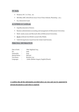 ITS Skills
• Windows XP, 7, 8, Vista…etc.
• MS Office 2007, 2010 (Word, Excel, Power Point, Outlook, Photoshop... etc.).
• Fax, Internet & E-mail.
ACADEMIA & Certificate
• Iraqi Baccalaureate of Science.
• Business administration accounting and management (Al Khwarizmi University).
• Multi- media course and Microsoft office (Al Khwarizmi University).
• IELTS certificate from British counsel (Abu Dhabi).
• Valid driving license issued from the United Arab Emirates.
PERSONAL INFORMATION
Date of birth : 1986- Baghdad/ Iraq
Sex : male
Nationality : Iraqi
Marital Status : Married
Visa Status : Resident visa
Languages : Arabic (Mother tongue), English (Fluent).
I confirm that all the information provided above are true and can be supported by
relevant documents as and when is required.
 