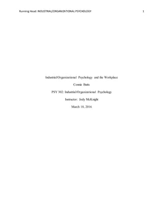 Running Head: INDUSTRIAL/ORGANIZATIONAL PSYCHOLOGY 1
Industrial/Organizational Psychology and the Workplace
Connie Butts
PSY 302: Industrial/Organizational Psychology
Instructor: Jody McKnight
March 18, 2016
 