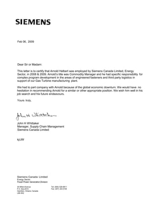 Feb 06, 2009
Dear Sir or Madam:
This letter is to certify that Arnold Helbert was employed by Siemens Canada Limited, Energy
Sector, in 2008 & 2009. Arnold’s title was Commodity Manager and he had specific responsibility for
complex program development in the areas of engineered fasteners and third party logistics in
support of our Gas Turbine manufacturing plant.
We had to part company with Arnold because of the global economic downturn. We would have no
hesitation in recommending Arnold for a similar or other appropriate position. We wish him well in his
job search and his future endeavours.
Yours truly,
John H Whittaker
Manager, Supply Chain Management
Siemens Canada Limited
kj/JW
Siemens Canada Limited
Energy Sector
Fossil Power Generation Division
30 MiltonAvenue
P.O. Box2510
Hamilton, Ontario, Canada
L8N 3K2
Tel: (905) 528-8811
Fax: (407) 243-0106
 