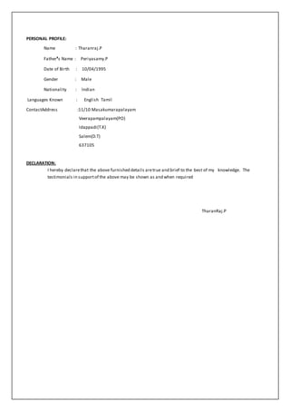 PERSONAL PROFILE:
Name : Tharanraj.P
Father’s Name : Periyasamy.P
Date of Birth : 10/04/1995
Gender : Male
Nationality : Indian
Languages Known : English Tamil
ContactAddress :11/10 Masakumarapalayam
Veerapampalayam(PO)
Idappadi(T.K)
Salem(D.T)
637105
DECLARATION:
I hereby declarethat the above furnished details aretrue and brief to the best of my knowledge. The
testimonials in supportof the above may be shown as and when required
TharanRaj.P
 