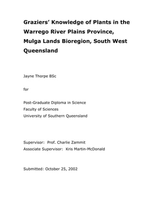 Graziers’ Knowledge of Plants in the
Warrego River Plains Province,
Mulga Lands Bioregion, South West
Queensland
Jayne Thorpe BSc
for
Post-Graduate Diploma in Science
Faculty of Sciences
University of Southern Queensland
Supervisor: Prof. Charlie Zammit
Associate Supervisor: Kris Martin-McDonald
Submitted: October 25, 2002
 