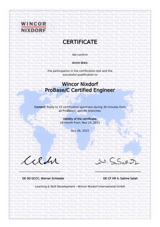               
 
 
CERTIFICATE
We confirm
Armin Brkic
the participation in the certification test and the
successful qualification to
Wincor Nixdorf
ProBase/C Certified Engineer
 
Content: Reply to 15 certification questions during 30 minutes from
all ProBase/C specific branches.
Validity of the certificate:
18 month from: Nov 26, 2015
Nov 26, 2015
 
 
                                     
_______________________________                                        __________________________________
DE SD GCCC, Werner Schledde                                              DE CF HR 4, Sabine Salah
Learning & Skill Development - Wincor Nixdorf International GmbH
 