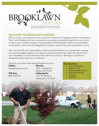 WELCOME TO BROOKLAWN SERVICES
When it comes to turf and tree care for your home or business, we recognize you have many options.
That is why Brooklawn Services is committed to providing a personalized approach to every service
we deliver. As an Indiana company, serving customers from Plainfield to Muncie, and Alexandria
to Greenfield, we live and work alongside our customers, and care about the communities we serve.
Our team of turf & tree care specialists are all state certified and have years of experience ensuring
you receive the highest quality service from true professionals who have made this industry their
career. Brooklawn is strictly focused on lawn and tree care services, allowing us to provide an
enhanced customer experience at a fair price.
Our Services:
•	 	Lawn Fertilization
•	 Weed Control
•	 	Grub & Insect Control
•	 	Tree & Shrub Care
•	 	Aeration
•	 	Seeding
We invite you to learn more about Brooklawn Services:
Online:				Muncie:
brooklawnservices.com 		 2901 S. Gharkey St.
					Muncie, IN 47302
Toll free: 				Indianapolis:
888.794.9555	 		 7787 W. Morris St.
					Indianapolis, IN 46231
 