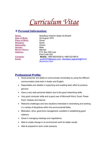 Curriculum Vitae
Personal Information:
Name: Abdullaziz Hashim Saleh Al-Ghatrifi
Date of Birth: 22-August-1975
Place of Birth: Oman
Resident: Sohar
Nationality: Omani
Gender: Male
Marital Status: Married
Address: P.O. Box 226 Liwa
Post Code 325
Contacts: Mobile: +968 99234300 & +968 93218619
Email- zizo91975@yahoo.com, Abdullaziz.alghatrifi@Sohar
Aluminium.com
Professional Profile:
• Good presenter and ability to communicate remarkably by using the different
communication tools both in Arabic and English.
• Dependable and reliable in supporting and enabling team effort to produce
genuine
• Have a very wide personal relation due to the good networking skills.
• Very good computer skills and a good user of Microsoft Word, Excel, Power
Point, Outlook and Internet.
• Welcome challenges and new situations Interested in diversifying and working
in a variety of disciplines within the environmental fields.
• Motivation, drive, good time management, excellent in establishing good
relations
• Good in managing meetings and negotiations
• Able to create change in an environment work for better results
• Able & prepared to work under pressure
 