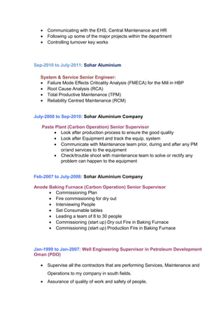 • Communicating with the EHS, Central Maintenance and HR
• Following up some of the major projects within the department
• Controlling turnover key works
Sep-2010 to July-2011: Sohar Aluminium
System & Service Senior Engineer:
• Failure Mode Effects Criticality Analysis (FMECA) for the Mill in HBP
• Root Cause Analysis (RCA)
• Total Productive Maintenance (TPM)
• Reliability Centred Maintenance (RCM)
July-2008 to Sep-2010: Sohar Aluminium Company
Paste Plant (Carbon Operation) Senior Supervisor
• Look after production process to ensure the good quality
• Look after Equipment and track the equip. system
• Communicate with Maintenance team prior, during and after any PM
or/and services to the equipment
• Check/trouble shoot with maintenance team to solve or rectify any
problem can happen to the equipment
Feb-2007 to July-2008: Sohar Aluminium Company
Anode Baking Furnace (Carbon Operation) Senior Supervisor
• Commissioning Plan
• Fire commissioning for dry out
• Interviewing People
• Set Consumable tables
• Leading a team of 8 to 30 people
• Commissioning (start up) Dry out Fire in Baking Furnace
• Commissioning (start up) Production Fire in Baking Furnace
Jan-1999 to Jan-2007: Well Engineering Supervisor in Petroleum Development
Oman (PDO)
• Supervise all the contractors that are performing Services, Maintenance and
Operations to my company in south fields.
• Assurance of quality of work and safety of people.
 