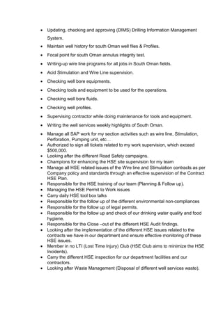 • Updating, checking and approving (DIMS) Drilling Information Management
System.
• Maintain well history for south Oman well files & Profiles.
• Focal point for south Oman annulus integrity test.
• Writing-up wire line programs for all jobs in South Oman fields.
• Acid Stimulation and Wire Line supervision.
• Checking well bore equipments.
• Checking tools and equipment to be used for the operations.
• Checking well bore fluids.
• Checking well profiles.
• Supervising contractor while doing maintenance for tools and equipment.
• Writing the well services weekly highlights of South Oman.
• Manage all SAP work for my section activities such as wire line, Stimulation,
Perforation, Pumping unit, etc…
• Authorized to sign all tickets related to my work supervision, which exceed
$500,000.
• Looking after the different Road Safety campaigns.
• Champions for enhancing the HSE site supervision for my team
• Manage all HSE related issues of the Wire line and Stimulation contracts as per
Company policy and standards through an effective supervision of the Contract
HSE Plan.
• Responsible for the HSE training of our team (Planning & Follow up).
• Managing the HSE Permit to Work issues
• Carry daily HSE tool box talks
• Responsible for the follow up of the different environmental non-compliances
• Responsible for the follow up of legal permits.
• Responsible for the follow up and check of our drinking water quality and food
hygiene.
• Responsible for the Close –out of the different HSE Audit findings.
• Looking after the implementation of the different HSE issues related to the
contracts we have in our department and ensure effective monitoring of these
HSE issues.
• Member in no LTI (Lost Time Injury) Club (HSE Club aims to minimize the HSE
Incidents).
• Carry the different HSE inspection for our department facilities and our
contractors.
• Looking after Waste Management (Disposal of different well services waste).
 