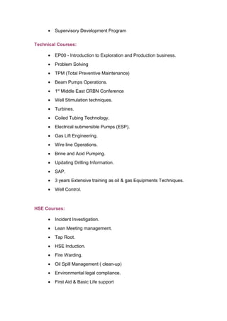 • Supervisory Development Program
Technical Courses:
• EP00 - Introduction to Exploration and Production business.
• Problem Solving
• TPM (Total Preventive Maintenance)
• Beam Pumps Operations.
• 1st
Middle East CRBN Conference
• Well Stimulation techniques.
• Turbines.
• Coiled Tubing Technology.
• Electrical submersible Pumps (ESP).
• Gas Lift Engineering.
• Wire line Operations.
• Brine and Acid Pumping.
• Updating Drilling Information.
• SAP.
• 3 years Extensive training as oil & gas Equipments Techniques.
• Well Control.
HSE Courses:
• Incident Investigation.
• Lean Meeting management.
• Tap Root.
• HSE Induction.
• Fire Warding.
• Oil Spill Management ( clean-up)
• Environmental legal compliance.
• First Aid & Basic Life support
 