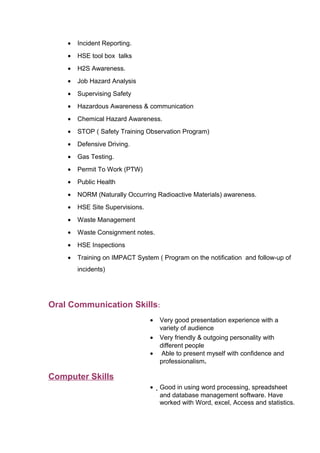• Incident Reporting.
• HSE tool box talks
• H2S Awareness.
• Job Hazard Analysis
• Supervising Safety
• Hazardous Awareness & communication
• Chemical Hazard Awareness.
• STOP ( Safety Training Observation Program)
• Defensive Driving.
• Gas Testing.
• Permit To Work (PTW)
• Public Health
• NORM (Naturally Occurring Radioactive Materials) awareness.
• HSE Site Supervisions.
• Waste Management
• Waste Consignment notes.
• HSE Inspections
• Training on IMPACT System ( Program on the notification and follow-up of
incidents)
Oral Communication Skills:
• Very good presentation experience with a
variety of audience
• Very friendly & outgoing personality with
different people
• Able to present myself with confidence and
professionalism.
Computer Skills
• Good in using word processing, spreadsheet
and database management software. Have
worked with Word, excel, Access and statistics.
 
