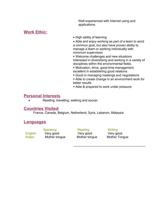 Well experienced with Internet using and
applications.
Work Ethic:
• High ability of learning
• Able and enjoy working as part of a team to word
a common goal, but also have proven ability to
manage a team or working individually with
minimum supervision
 Welcome challenges and new situations
Interested in diversifying and working in a variety of
disciplines within the environmental fields.
 Motivation, drive, good time management,
excellent in establishing good relations
 Good in managing meetings and negotiations
 Able to create change in an environment work for
better results
 Able & prepared to work under pressure
Personal Interests
• Reading, travelling, walking and soccer
Countries Visited
France, Canada, Belgium, Netherland, Syria, Lebanon, Malaysia
Languages
Speaking Reading Writing
English Very good Very good Very good
Arabic Mother tongue Mother tongue Mother Tongue
 
