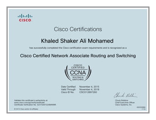 Cisco Certifications
Khaled Shaker Ali Mohamed
has successfully completed the Cisco certification exam requirements and is recognized as a
Cisco Certified Network Associate Routing and Switching
Date Certified
Valid Through
Cisco ID No.
November 4, 2015
November 4, 2018
CSCO12897260
Validate this certificate's authenticity at
www.cisco.com/go/verifycertificate
Certificate Verification No. 423154472248ANWK
Chuck Robbins
Chief Executive Officer
Cisco Systems, Inc.
© 2015 Cisco and/or its affiliates
600250868
1110
 