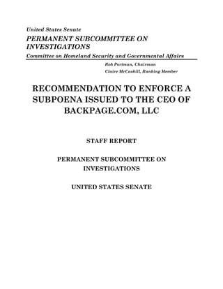 United States Senate
PERMANENT SUBCOMMITTEE ON
INVESTIGATIONS
Committee on Homeland Security and Governmental Affairs
Rob Portman, Chairman
Claire McCaskill, Ranking Member
RECOMMENDATION TO ENFORCE A
SUBPOENA ISSUED TO THE CEO OF
BACKPAGE.COM, LLC
STAFF REPORT
PERMANENT SUBCOMMITTEE ON
INVESTIGATIONS
UNITED STATES SENATE
 