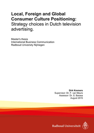 Local, Foreign and Global
Consumer Culture Positioning:
Strategy choices in Dutch television
advertising.
Master's thesis
International Business Communication
Radboud University Nijmegen
Dirk Kremers
Supervisor: Dr. F. van Meurs
Assessor: Dr. S. Barasa
August 2015
 