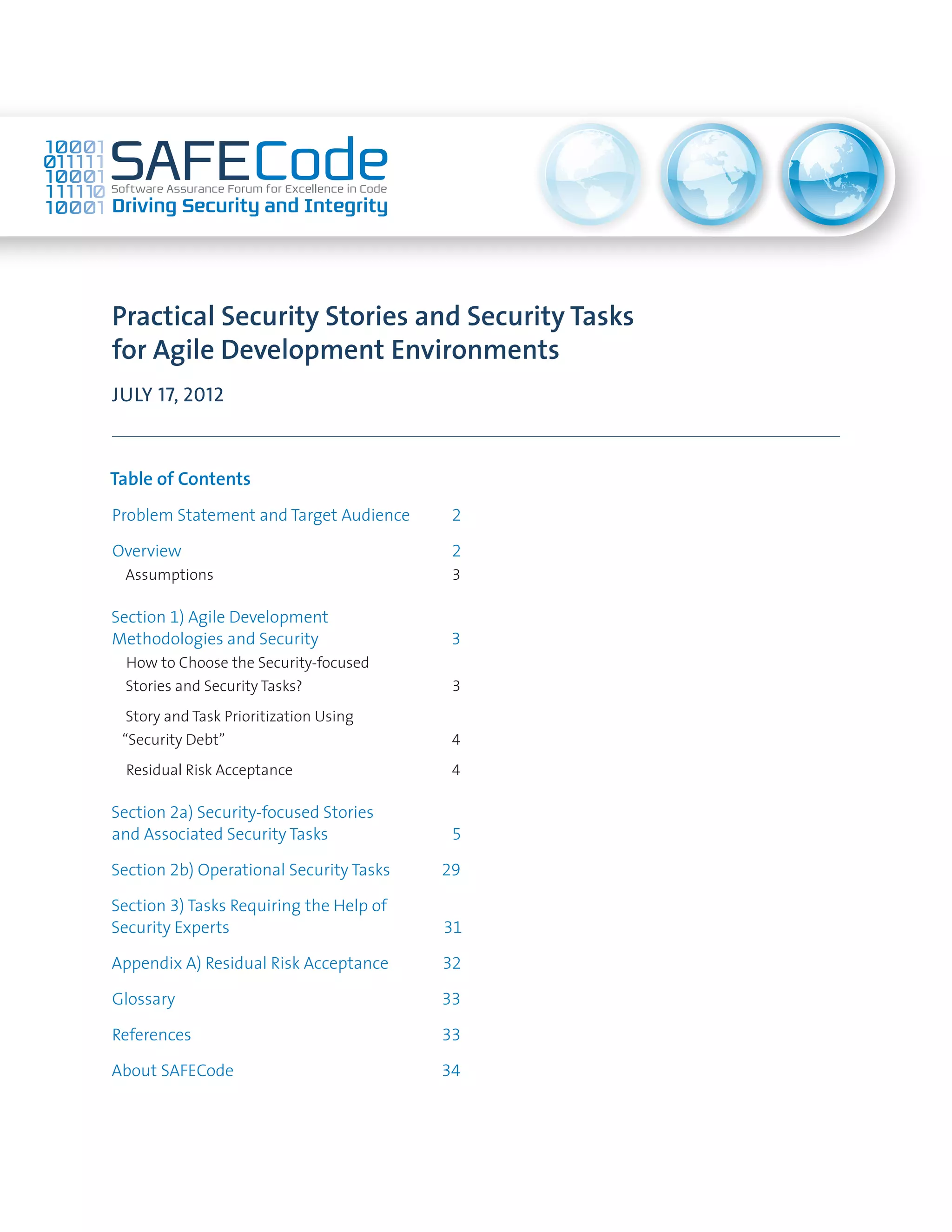 Practical Security Stories and Security Tasks
for Agile Development Environments
JULY 17, 2012
Table of Contents
Problem Statement and Target Audience	 2
Overview	 2
Assumptions	 3
Section 1) Agile Development
Methodologies and Security	 3
How to Choose the Security-focused
Stories and Security Tasks?	 3
Story and Task Prioritization Using
“Security Debt”	 4
Residual Risk Acceptance	 4
Section 2a) Security-focused Stories
and Associated Security Tasks	 5
Section 2b) Operational Security Tasks	 29
Section 3) Tasks Requiring the Help of
Security Experts	 31
Appendix A) Residual Risk Acceptance	 32
Glossary	 33
References	 33
About SAFECode	 34
 