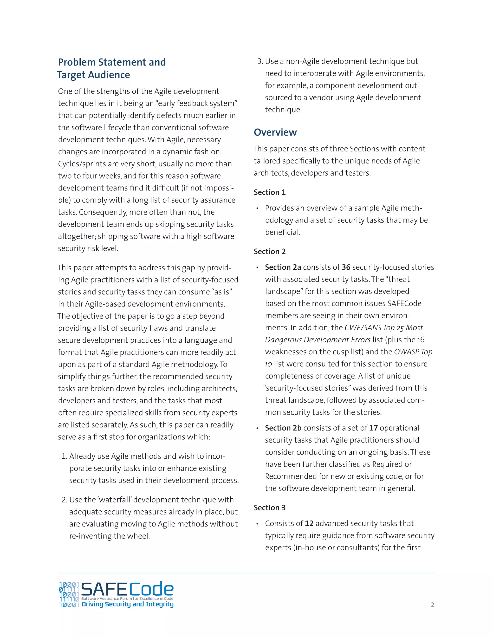 2
Problem Statement and
Target Audience
One of the strengths of the Agile development
technique lies in it being an“early feedback system”
that can potentially identify defects much earlier in
the software lifecycle than conventional software
development techniques.With Agile, necessary
changes are incorporated in a dynamic fashion.
Cycles/sprints are very short, usually no more than
two to four weeks, and for this reason software
development teams find it difficult (if not impossi-
ble) to comply with a long list of security assurance
tasks. Consequently, more often than not, the
development team ends up skipping security tasks
altogether; shipping software with a high software
security risk level.
This paper attempts to address this gap by provid-
ing Agile practitioners with a list of security-focused
stories and security tasks they can consume“as is”
in their Agile-based development environments.
The objective of the paper is to go a step beyond
providing a list of security flaws and translate
secure development practices into a language and
format that Agile practitioners can more readily act
upon as part of a standard Agile methodology.To
simplify things further, the recommended security
tasks are broken down by roles, including architects,
developers and testers, and the tasks that most
often require specialized skills from security experts
are listed separately. As such, this paper can readily
serve as a first stop for organizations which:
1.	Already use Agile methods and wish to incor-
porate security tasks into or enhance existing
security tasks used in their development process.
2.	Use the‘waterfall’development technique with
adequate security measures already in place, but
are evaluating moving to Agile methods without
re-inventing the wheel.
3.	Use a non-Agile development technique but
need to interoperate with Agile environments,
for example, a component development out-
sourced to a vendor using Agile development
technique.
Overview
This paper consists of three Sections with content
tailored specifically to the unique needs of Agile
architects, developers and testers.
Section 1
•	 Provides an overview of a sample Agile meth-
odology and a set of security tasks that may be
beneficial.
Section 2
•	 Section 2a consists of 36 security-focused stories
with associated security tasks.The“threat
landscape”for this section was developed
based on the most common issues SAFECode
members are seeing in their own environ-
ments. In addition, the CWE/SANS Top 25 Most
Dangerous Development Errors list (plus the 16
weaknesses on the cusp list) and the OWASP Top
10 list were consulted for this section to ensure
completeness of coverage. A list of unique
“security-focused stories”was derived from this
threat landscape, followed by associated com-
mon security tasks for the stories.
•	 Section 2b consists of a set of 17 operational
security tasks that Agile practitioners should
consider conducting on an ongoing basis.These
have been further classified as Required or
Recommended for new or existing code, or for
the software development team in general.
Section 3
•	 Consists of 12 advanced security tasks that
typically require guidance from software security
experts (in-house or consultants) for the first
 