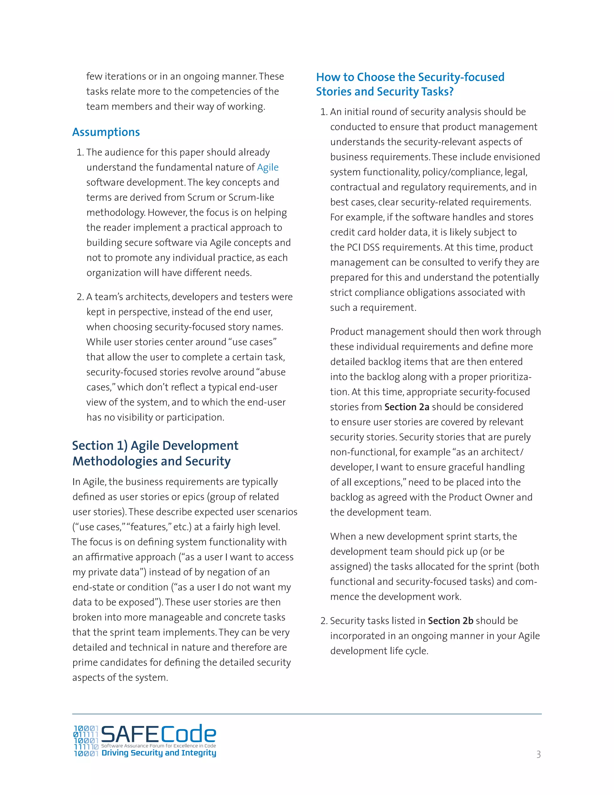 3
few iterations or in an ongoing manner.These
tasks relate more to the competencies of the
team members and their way of working.
Assumptions
1.	The audience for this paper should already
understand the fundamental nature of Agile
software development.The key concepts and
terms are derived from Scrum or Scrum-like
methodology. However, the focus is on helping
the reader implement a practical approach to
building secure software via Agile concepts and
not to promote any individual practice, as each
organization will have different needs.
2.	A team’s architects, developers and testers were
kept in perspective, instead of the end user,
when choosing security-focused story names.
While user stories center around“use cases”
that allow the user to complete a certain task,
security-focused stories revolve around“abuse
cases,”which don’t reflect a typical end-user
view of the system, and to which the end-user
has no visibility or participation.
Section 1) Agile Development
Methodologies and Security
In Agile, the business requirements are typically
defined as user stories or epics (group of related
user stories).These describe expected user scenarios
(“use cases,”“features,”etc.) at a fairly high level.
The focus is on defining system functionality with
an affirmative approach (“as a user I want to access
my private data”) instead of by negation of an
end-state or condition (“as a user I do not want my
data to be exposed”).These user stories are then
broken into more manageable and concrete tasks
that the sprint team implements.They can be very
detailed and technical in nature and therefore are
prime candidates for defining the detailed security
aspects of the system.
How to Choose the Security-focused
Stories and Security Tasks?
1.	An initial round of security analysis should be
conducted to ensure that product management
understands the security-relevant aspects of
business requirements.These include envisioned
system functionality, policy/compliance, legal,
contractual and regulatory requirements, and in
best cases, clear security-related requirements.
For example, if the software handles and stores
credit card holder data, it is likely subject to
the PCI DSS requirements. At this time, product
management can be consulted to verify they are
prepared for this and understand the potentially
strict compliance obligations associated with
such a requirement.
	 Product management should then work through
these individual requirements and define more
detailed backlog items that are then entered
into the backlog along with a proper prioritiza-
tion. At this time, appropriate security-focused
stories from Section 2a should be considered
to ensure user stories are covered by relevant
security stories. Security stories that are purely
non-functional, for example“as an architect/
developer, I want to ensure graceful handling
of all exceptions,”need to be placed into the
backlog as agreed with the Product Owner and
the development team.
	 When a new development sprint starts, the
development team should pick up (or be
assigned) the tasks allocated for the sprint (both
functional and security-focused tasks) and com-
mence the development work.
2.	Security tasks listed in Section 2b should be
incorporated in an ongoing manner in your Agile
development life cycle.
 