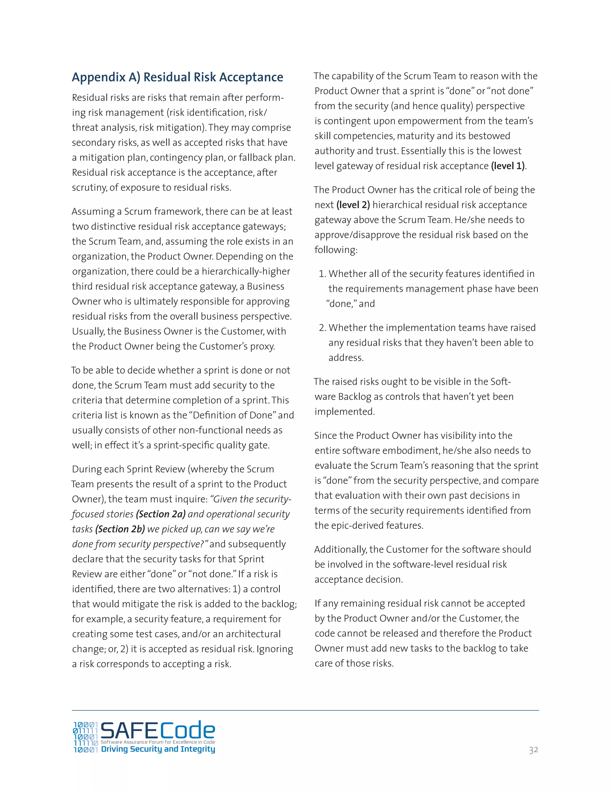 32
Appendix A) Residual Risk Acceptance
Residual risks are risks that remain after perform-
ing risk management (risk identification, risk/
threat analysis, risk mitigation).They may comprise
secondary risks, as well as accepted risks that have
a mitigation plan, contingency plan, or fallback plan.
Residual risk acceptance is the acceptance, after
scrutiny, of exposure to residual risks.
Assuming a Scrum framework, there can be at least
two distinctive residual risk acceptance gateways;
the Scrum Team, and, assuming the role exists in an
organization, the Product Owner. Depending on the
organization, there could be a hierarchically-higher
third residual risk acceptance gateway, a Business
Owner who is ultimately responsible for approving
residual risks from the overall business perspective.
Usually, the Business Owner is the Customer, with
the Product Owner being the Customer’s proxy.
To be able to decide whether a sprint is done or not
done, the Scrum Team must add security to the
criteria that determine completion of a sprint.This
criteria list is known as the“Definition of Done”and
usually consists of other non-functional needs as
well; in effect it’s a sprint-specific quality gate.
During each Sprint Review (whereby the Scrum
Team presents the result of a sprint to the Product
Owner), the team must inquire: “Given the security-
focused stories (Section 2a) and operational security
tasks (Section 2b) we picked up, can we say we’re
done from security perspective?”and subsequently
declare that the security tasks for that Sprint
Review are either“done”or“not done.”If a risk is
identified, there are two alternatives: 1) a control
that would mitigate the risk is added to the backlog;
for example, a security feature, a requirement for
creating some test cases, and/or an architectural
change; or, 2) it is accepted as residual risk. Ignoring
a risk corresponds to accepting a risk.
The capability of the Scrum Team to reason with the
Product Owner that a sprint is“done”or“not done”
from the security (and hence quality) perspective
is contingent upon empowerment from the team’s
skill competencies, maturity and its bestowed
authority and trust. Essentially this is the lowest
level gateway of residual risk acceptance (level 1).
The Product Owner has the critical role of being the
next (level 2) hierarchical residual risk acceptance
gateway above the Scrum Team. He/she needs to
approve/disapprove the residual risk based on the
following:
1.	Whether all of the security features identified in
the requirements management phase have been
“done,”and
2.	Whether the implementation teams have raised
any residual risks that they haven’t been able to
address.
The raised risks ought to be visible in the Soft-
ware Backlog as controls that haven’t yet been
implemented.
Since the Product Owner has visibility into the
entire software embodiment, he/she also needs to
evaluate the Scrum Team’s reasoning that the sprint
is“done”from the security perspective, and compare
that evaluation with their own past decisions in
terms of the security requirements identified from
the epic-derived features.
Additionally, the Customer for the software should
be involved in the software-level residual risk
acceptance decision.
If any remaining residual risk cannot be accepted
by the Product Owner and/or the Customer, the
code cannot be released and therefore the Product
Owner must add new tasks to the backlog to take
care of those risks.
 
