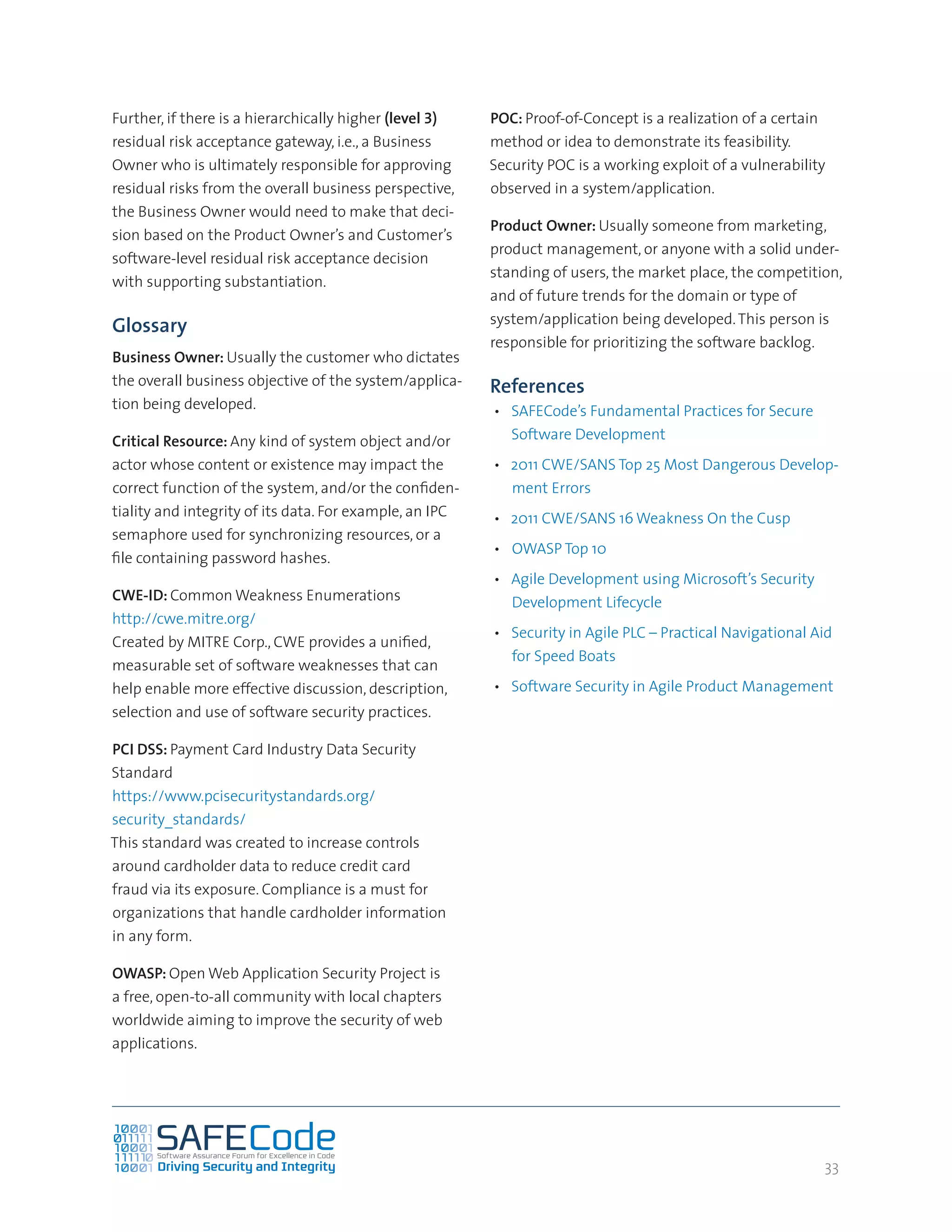 33
Further, if there is a hierarchically higher (level 3)
residual risk acceptance gateway, i.e., a Business
Owner who is ultimately responsible for approving
residual risks from the overall business perspective,
the Business Owner would need to make that deci-
sion based on the Product Owner’s and Customer’s
software-level residual risk acceptance decision
with supporting substantiation.
Glossary
Business Owner: Usually the customer who dictates
the overall business objective of the system/applica-
tion being developed.
Critical Resource: Any kind of system object and/or
actor whose content or existence may impact the
correct function of the system, and/or the confiden-
tiality and integrity of its data. For example, an IPC
semaphore used for synchronizing resources, or a
file containing password hashes.
CWE-ID: Common Weakness Enumerations
http://cwe.mitre.org/
Created by MITRE Corp., CWE provides a unified,
measurable set of software weaknesses that can
help enable more effective discussion, description,
selection and use of software security practices.
PCI DSS: Payment Card Industry Data Security
Standard
https://www.pcisecuritystandards.org/
security_standards/
This standard was created to increase controls
around cardholder data to reduce credit card
fraud via its exposure. Compliance is a must for
organizations that handle cardholder information
in any form.
OWASP: Open Web Application Security Project is
a free, open-to-all community with local chapters
worldwide aiming to improve the security of web
applications.
POC: Proof-of-Concept is a realization of a certain
method or idea to demonstrate its feasibility.
Security POC is a working exploit of a vulnerability
observed in a system/application.
Product Owner: Usually someone from marketing,
product management, or anyone with a solid under-
standing of users, the market place, the competition,
and of future trends for the domain or type of
system/application being developed.This person is
responsible for prioritizing the software backlog.
References
•	 SAFECode’s Fundamental Practices for Secure
Software Development
•	 2011 CWE/SANS Top 25 Most Dangerous Develop-
ment Errors
•	 2011 CWE/SANS 16 Weakness On the Cusp
•	 OWASP Top 10
•	 Agile Development using Microsoft’s Security
Development Lifecycle
•	 Security in Agile PLC – Practical Navigational Aid
for Speed Boats
•	 Software Security in Agile Product Management
 