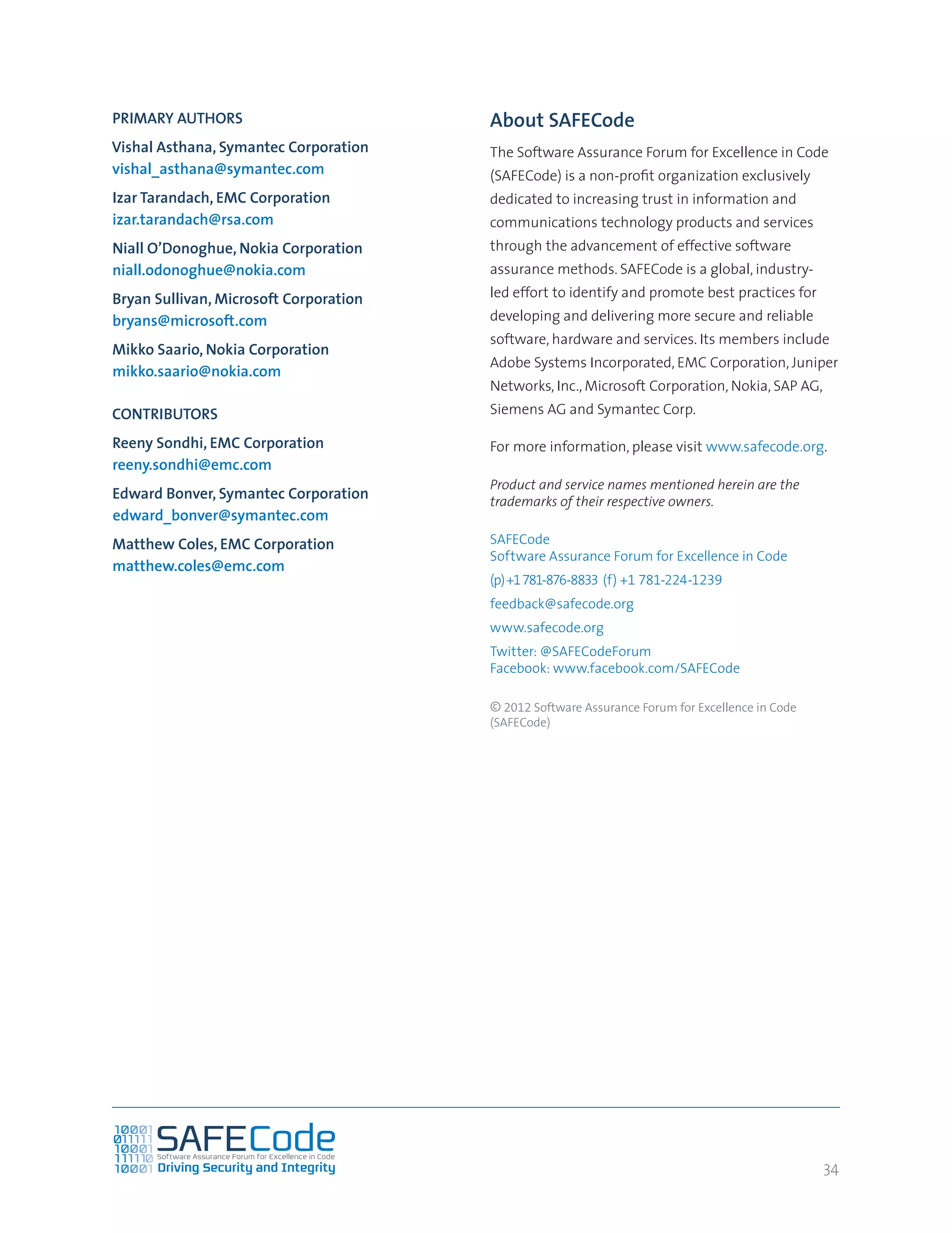 34
About SAFECode
The Software Assurance Forum for Excellence in Code
(SAFECode) is a non-profit organization exclusively
dedicated to increasing trust in information and
communications technology products and services
through the advancement of effective software
assurance methods. SAFECode is a global, industry-
led effort to identify and promote best practices for
developing and delivering more secure and reliable
software, hardware and services. Its members include
Adobe Systems Incorporated, EMC Corporation, Juniper
Networks, Inc., Microsoft Corporation, Nokia, SAP AG,
Siemens AG and Symantec Corp.
For more information, please visit www.safecode.org.
Product and service names mentioned herein are the
trademarks of their respective owners.
SAFECode
Software Assurance Forum for Excellence in Code
(p)+1781-876-8833 (f) +1 781-224-1239
feedback@safecode.org
www.safecode.org
Twitter: @SAFECodeForum
Facebook: www.facebook.com/SAFECode
© 2012 Software Assurance Forum for Excellence in Code
(SAFECode)
PRIMARY AUTHORS
Vishal Asthana, Symantec Corporation
vishal_asthana@symantec.com
Izar Tarandach, EMC Corporation
izar.tarandach@rsa.com
Niall O’Donoghue, Nokia Corporation
niall.odonoghue@nokia.com
Bryan Sullivan, Microsoft Corporation
bryans@microsoft.com
Mikko Saario, Nokia Corporation
mikko.saario@nokia.com
CONTRIBUTORS
Reeny Sondhi, EMC Corporation
reeny.sondhi@emc.com
Edward Bonver, Symantec Corporation
edward_bonver@symantec.com
Matthew Coles, EMC Corporation
matthew.coles@emc.com
 