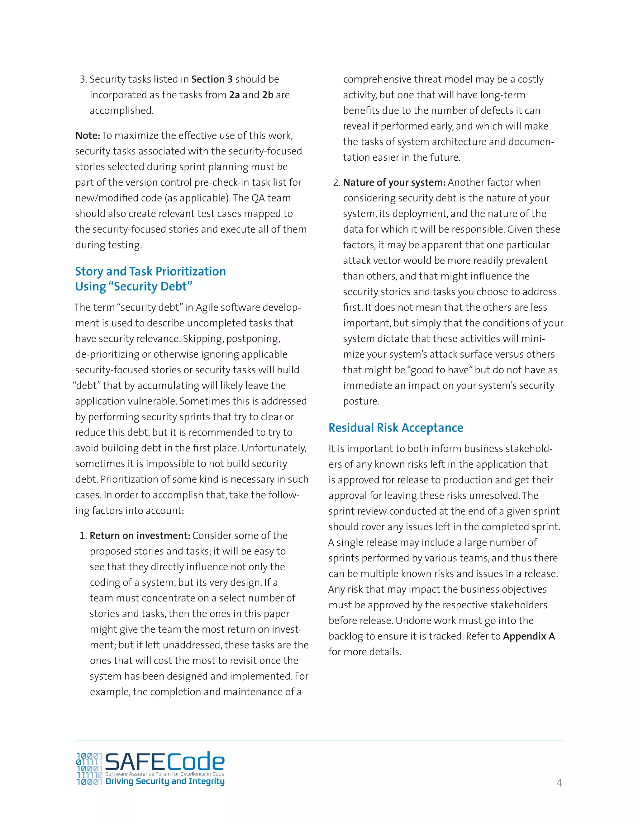 4
3.	Security tasks listed in Section 3 should be
incorporated as the tasks from 2a and 2b are
accomplished.
Note: To maximize the effective use of this work,
security tasks associated with the security-focused
stories selected during sprint planning must be
part of the version control pre-check-in task list for
new/modified code (as applicable).The QA team
should also create relevant test cases mapped to
the security-focused stories and execute all of them
during testing.
Story and Task Prioritization
Using “Security Debt”
The term“security debt”in Agile software develop-
ment is used to describe uncompleted tasks that
have security relevance. Skipping, postponing,
de-prioritizing or otherwise ignoring applicable
security-focused stories or security tasks will build
“debt” that by accumulating will likely leave the
application vulnerable. Sometimes this is addressed
by performing security sprints that try to clear or
reduce this debt, but it is recommended to try to
avoid building debt in the first place. Unfortunately,
sometimes it is impossible to not build security
debt. Prioritization of some kind is necessary in such
cases. In order to accomplish that, take the follow-
ing factors into account:
1.	Return on investment: Consider some of the
proposed stories and tasks; it will be easy to
see that they directly influence not only the
coding of a system, but its very design. If a
team must concentrate on a select number of
stories and tasks, then the ones in this paper
might give the team the most return on invest-
ment; but if left unaddressed, these tasks are the
ones that will cost the most to revisit once the
system has been designed and implemented. For
example, the completion and maintenance of a
comprehensive threat model may be a costly
activity, but one that will have long-term
benefits due to the number of defects it can
reveal if performed early, and which will make
the tasks of system architecture and documen-
tation easier in the future.
2.	Nature of your system: Another factor when
considering security debt is the nature of your
system, its deployment, and the nature of the
data for which it will be responsible. Given these
factors, it may be apparent that one particular
attack vector would be more readily prevalent
than others, and that might influence the
security stories and tasks you choose to address
first. It does not mean that the others are less
important, but simply that the conditions of your
system dictate that these activities will mini-
mize your system’s attack surface versus others
that might be“good to have”but do not have as
immediate an impact on your system’s security
posture.
Residual Risk Acceptance
It is important to both inform business stakehold-
ers of any known risks left in the application that
is approved for release to production and get their
approval for leaving these risks unresolved.The
sprint review conducted at the end of a given sprint
should cover any issues left in the completed sprint.
A single release may include a large number of
sprints performed by various teams, and thus there
can be multiple known risks and issues in a release.
Any risk that may impact the business objectives
must be approved by the respective stakeholders
before release. Undone work must go into the
backlog to ensure it is tracked. Refer to Appendix A
for more details.
 