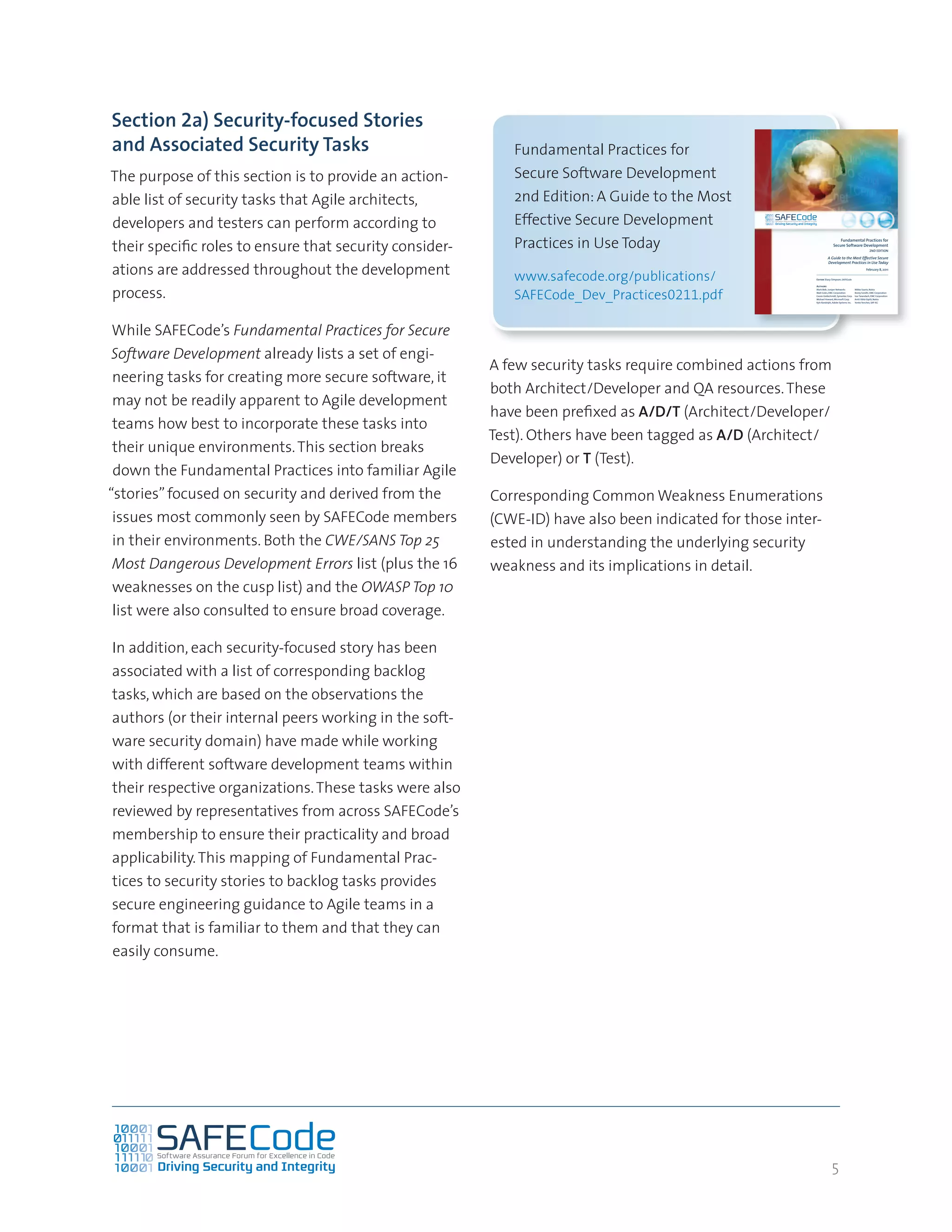 5
Section 2a) Security-focused Stories
and Associated Security Tasks
The purpose of this section is to provide an action-
able list of security tasks that Agile architects,
developers and testers can perform according to
their specific roles to ensure that security consider-
ations are addressed throughout the development
process.
While SAFECode’s Fundamental Practices for Secure
Software Development already lists a set of engi-
neering tasks for creating more secure software, it
may not be readily apparent to Agile development
teams how best to incorporate these tasks into
their unique environments.This section breaks
down the Fundamental Practices into familiar Agile
“stories”focused on security and derived from the
issues most commonly seen by SAFECode members
in their environments. Both the CWE/SANS Top 25
Most Dangerous Development Errors list (plus the 16
weaknesses on the cusp list) and the OWASP Top 10
list were also consulted to ensure broad coverage.
In addition, each security-focused story has been
associated with a list of corresponding backlog
tasks, which are based on the observations the
authors (or their internal peers working in the soft-
ware security domain) have made while working
with different software development teams within
their respective organizations.These tasks were also
reviewed by representatives from across SAFECode’s
membership to ensure their practicality and broad
applicability.This mapping of Fundamental Prac-
tices to security stories to backlog tasks provides
secure engineering guidance to Agile teams in a
format that is familiar to them and that they can
easily consume.
A few security tasks require combined actions from
both Architect/Developer and QA resources.These
have been prefixed as A/D/T (Architect/Developer/
Test). Others have been tagged as A/D (Architect/
Developer) or T (Test).
Corresponding Common Weakness Enumerations
(CWE-ID) have also been indicated for those inter-
ested in understanding the underlying security
weakness and its implications in detail.
Fundamental Practices for
Secure Software Development
2nd Edition: A Guide to the Most
Effective Secure Development
Practices in Use Today
www.safecode.org/publications/
SAFECode_Dev_Practices0211.pdf
Fundamental Practices for
Secure Software Development
2ND EDITION
A Guide to the Most Effective Secure
Development Practices in Use Today
February 8, 2011
Authors
Mark Belk, Juniper Networks
Matt Coles, EMC Corporation
Cassio Goldschmidt, Symantec Corp.
Michael Howard, Microsoft Corp.
Kyle Randolph, Adobe Systems Inc.
Mikko Saario, Nokia
Reeny Sondhi, EMC Corporation
Izar Tarandach, EMC Corporation
Antti Vähä-Sipilä, Nokia
Yonko Yonchev, SAP AG
Editor Stacy Simpson, SAFECode
 