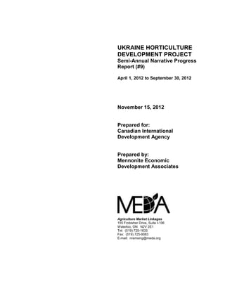 UKRAINE HORTICULTURE 
DEVELOPMENT PROJECT 
Semi-Annual Narrative Progress 
Report (#9) 
April 1, 2012 to September 30, 2012 
November 15, 2012 
Prepared for: 
Canadian International 
Development Agency 
Prepared by: 
Mennonite Economic 
Development Associates 
Agriculture Market Linkages 
155 Frobisher Drive, Suite I-106 
Waterloo, ON N2V 2E1 
Tel: (519) 725-1633 
Fax: (519) 725-9083 
E-mail: nramsing@meda.org 
 