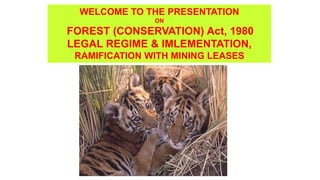 WELCOME TO THE PRESENTATION
ON
FOREST (CONSERVATION) Act, 1980
LEGAL REGIME & IMLEMENTATION,
RAMIFICATION WITH MINING LEASES
 