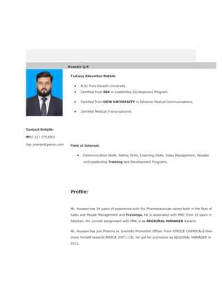 Hussain Q.R
Contact Details:
92 321 3753063
hqr_trainer@yahoo.com
Tertiary Education Details
• B.Sc from Karachi University
• Certified from IBA in Leadership Development Program.
• Certified from DOW UNIVERSITY in Advance Medical Communications.
• Certified Medical Transcriptionist.
Field of Interest:
• Communication Skills, Selling Skills, Coaching Skills, Sales Management, Peoples
and Leadership Training and Development Programs.
Profile:
Mr. Hussain has 14 years of experience with the Pharmaceuticals sector both in the ﬁeld of
Sales and People Management and Trainings. He is associated with MNC from 10 years in
Pakistan. His current assignment with MNC is as REGIONAL MANAGER Karachi.
Mr. Hussain has join Pharma as Scientific Promotion Officer From EFROZE CHEMICALS then
move himself towards MERCK (PVT) LTD. He got his promotion as REGIONAL MANAGER in
2011.
 