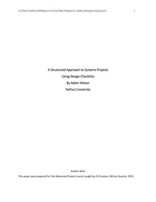 A STRUCTURED APPROACH TO SYSTEMS PROJECTS USING DESIGN CHECKLISTS 1
A Structured Approach to Systems Projects
Using Design Checklists
By Adam Wilson
DePaul University
Author Note
This paper was prepared for the Advanced Project course taught by Ed Paulson, Winter Quarter 2015.
 