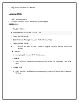  Very good Knowledge of Networks.
Language Skills:
 Native language Arabic.
 Excellent command of both written and spoken English.
Experience
• May 2016 Till Now
 Junior Sales Executive at Etisalat UAE .
• March 2016 Till May 2016
 Potential sales Manager for Alico Meta life insurance.
• August 2015 Till Jan 2016
 Working for Raya as sales, Technical Support Specialist, Etisalat International
account.
• Sep 2012
 Joining English Course with TE Data Instructor.
• Oct 2012
 I have effectively participated in Presentation skills session with Marwan EL Ashry at TE
Data.
• August 2012
 I have effectively participated in time management session with Nouran Nour EL Deen at
TE Data.
 