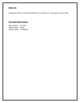 Interests
Surfing the internet, watching foreign Movies, participate in video games, and traveling.
Personal Information
Date of Birth: 7/4/1985.
Marital Status: Single.
Military Status: Completed.
 