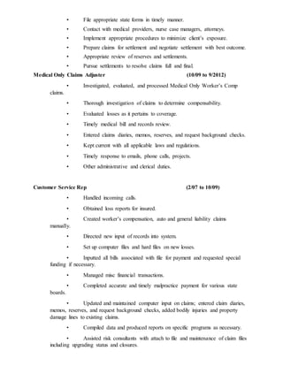• File appropriate state forms in timely manner.
• Contact with medical providers, nurse case managers, attorneys.
• Implement appropriate procedures to minimize client’s exposure.
• Prepare claims for settlement and negotiate settlement with best outcome.
• Appropriate review of reserves and settlements.
• Pursue settlements to resolve claims full and final.
Medical Only Claims Adjuster (10/09 to 9/2012)
• Investigated, evaluated, and processed Medical Only Worker’s Comp
claims.
• Thorough investigation of claims to determine compensability.
• Evaluated losses as it pertains to coverage.
• Timely medical bill and records review.
• Entered claims diaries, memos, reserves, and request background checks.
• Kept current with all applicable laws and regulations.
• Timely response to emails, phone calls, projects.
• Other administrative and clerical duties.
Customer Service Rep (2/07 to 10/09)
• Handled incoming calls.
• Obtained loss reports for insured.
• Created worker’s compensation, auto and general liability claims
manually.
• Directed new input of records into system.
• Set up computer files and hard files on new losses.
• Inputted all bills associated with file for payment and requested special
funding if necessary.
• Managed misc financial transactions.
• Completed accurate and timely malpractice payment for various state
boards.
• Updated and maintained computer input on claims; entered claim diaries,
memos, reserves, and request background checks, added bodily injuries and property
damage lines to existing claims.
• Compiled data and produced reports on specific programs as necessary.
• Assisted risk consultants with attach to file and maintenance of claim files
including upgrading status and closures.
 