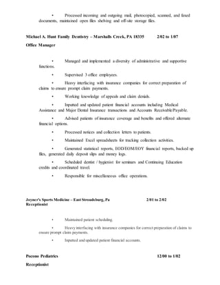 • Processed incoming and outgoing mail, photocopied, scanned, and faxed
documents, maintained open files shelving and off-site storage files.
Michael A. Hunt Family Dentistry – Marshalls Creek, PA 18335 2/02 to 1/07
Office Manager
• Managed and implemented a diversity of administrative and supportive
functions.
• Supervised 3 office employees.
• Heavy interfacing with insurance companies for correct preparation of
claims to ensure prompt claim payments.
• Working knowledge of appeals and claim denials.
• Inputted and updated patient financial accounts including Medical
Assistance and Major Dental Insurance transactions and Accounts Receivable/Payable.
• Advised patients of insurance coverage and benefits and offered alternate
financial options.
• Processed notices and collection letters to patients.
• Maintained Excel spreadsheets for tracking collection activities.
• Generated statistical reports, EOD/EOM/EOY financial reports, backed up
files, generated daily deposit slips and money logs.
• Scheduled dentist / hygienist for seminars and Continuing Education
credits and coordinated travel.
• Responsible for miscellaneous office operations.
Joyner's Sports Medicine – East Stroudsburg, Pa 2/01 to 2/02
Receptionist
• Maintained patient scheduling.
• Heavy interfacing with insurance companies for correct preparation of claims to
ensure prompt claim payments.
• Inputted and updated patient financial accounts.
Pocono Pediatrics 12/00 to 1/02
Receptionist
 