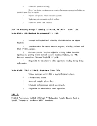 • Maintained patient scheduling.
• Heavy interfacing with insurance companies for correct preparation of claims to
ensure prompt claim payments.
• Inputted and updated patient financial accounts.
• Welcomed and announced medical vendors.
• Maintained doctor’s ER schedule.
New York University College of Dentistry – New York, NY 10010 9/89 – 11/00
Senior Clinical Aide / Pediatric Department (8/95 – 11/00)
• Managed and implemented a diversity of administration and support
functions.
• Served as liaison for various outreach programs, including Medicaid and
Child Welfare Agencies.
• Operated personal computer equipment utilizing various databases
inputting and updating patient financial accounts including Medicaid, and HMO
insurance transactions, Accounts Receivable / Payable.
• Responsible for miscellaneous office operations including typing, faxing
and scanning.
Senior Cashier / Clerk – Pediatric Department (9/89 – 7/95)
• Utilized customer service skills to greet and register patients.
• Served as clinic cashier.
• Answered multiples phones lines.
• Scheduled and maintained patient appointments.
• Responsible for miscellaneous office operations.
SKILLS:
Certified Phlebotomist, Certified EKG Tech, NY Independent Adjuster License, fluent in
Spanish, Transcription, Member of NJ WC Association.
 