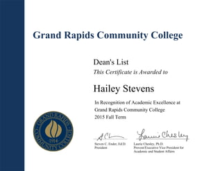 Grand Rapids Community College
Dean's List
This Certificate is Awarded to
Hailey Stevens
In Recognition of Academic Excellence at
Grand Rapids Community College
2015 Fall Term
Steven C. Ender, Ed.D.
President
Laurie Chesley, Ph.D.
Provost/Executive Vice President for
Academic and Student Affairs
 