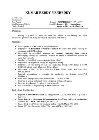 KUMAR REDDY YENREDDY
D.no:1-62/4/2,
Bindranagar,
P.M.Palem, Contact: +919052046166/+918971381091
Visakhapatnam-530041, Email ID: kumar.reddy417@gmail.com
Andhra Pradesh. kumar_reddy_engg@yahoo.com
Objective:
Seeking a position to utilize my skills and abilities in the industry that offers
professional growth while being resourceful, innovative and flexible.
Summary:
 Total experience of 4+ years in embedded domain.
 Experienced in Embedded Automotive domain for more than 3+yrs working for
powertrain and BCM modules.
 Experienced in embedded hardware & software Designing from scratch,
Developing, Testing and installation support for Marine Communication systems for
more than 12months.
 Certified in Embedded systems & design from CDAC
 Experienced in Integration testing and Regression testing.
 Experienced in HIL testing of ECU and diagnostics through CAN frames in ETAS
LABCAR (closed loop) labcar and dSpace labcar.
 Experienced in SDLC & SCM tools like SDOM, Nestor, IBM Clear Case, IBM
RQOne, Flow5
 Received appreciations in optimizing the productivity by designing scripts(Perl,
VBS,Batch)
 Have hands on experience with protocols like CAN, SPI, UART.
 Expertise in analog and digital circuit designing, testing, debugging..
 Expertise in embedded C coding for microcontroller
 Has an exposure to programming in Data Structures, Java.
Professional Qualification:
 Diploma in Embedded Systems & Design from CDAC- Kolkata from Sep 2011 to
Feb 2012.
 Passed B-tech in Electronics &Communication from Vitam college of engineering,
Affiliated to JTNU-K, with 62.6%, in 2005-2009
 Passed 10+2 in MPC from Sri Chaitanya college with 80.7% in 2003-2005
 Passed 10th from Saraswathi Vidya Vihar with 85.6% in 2002-2003
 