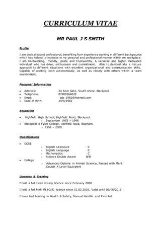 CURRICULUM VITAE
MR PAUL J S SMITH
Profile
I am dedicated and professional, benefiting from experience working in different backgrounds
which has helped to increase in my personal and professional manner within my workplace.
I am hardworking, friendly, polite and trustworthy. A versatile and highly motivated
individual who has drive, enthusiasm and commitment. Able to demonstrate a mature
approach to different situations with excellent organizational and communication skills.
Capable of working both autonomously as well as closely with others within a team
environment.
Personal Information
 Address: 24 Acre Gate, South shore, Blackpool
 Telephone: 07809364028
 Email: pjs_1982@hotmail.com
 Date of Birth: 29/4/1982
Education
 Highfield High School, Highfield Road, Blackpool.
o September 1993 – 1998
 Blackpool & Fylde College, Ashfield Road, Bispham.
o 1998 – 2000
Qualifications
 GCSE
o English Literature C
o English Language C
o Mathematics C
o Science Double Award B/B
 College
o Advanced Diploma in Animal Science, Passed with Merit
Double A Level Equivalent
Licences & Training
I hold a full clean driving licence since February 2000
I hold a full Fork lift (C/B) licence since 01.03.2016, Valid until 06/06/2019
I have had training in Health & Safety, Manual Handlin and First Aid.
 