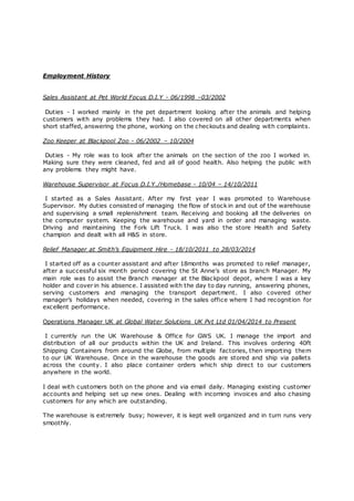 Employment History
Sales Assistant at Pet World Focus D.I.Y - 06/1998 –03/2002
Duties - I worked mainly in the pet department looking after the animals and helping
customers with any problems they had. I also covered on all other departments when
short staffed, answering the phone, working on the checkouts and dealing with complaints.
Zoo Keeper at Blackpool Zoo - 06/2002 – 10/2004
Duties - My role was to look after the animals on the section of the zoo I worked in.
Making sure they were cleaned, fed and all of good health. Also helping the public with
any problems they might have.
Warehouse Supervisor at Focus D.I.Y./Homebase - 10/04 – 14/10/2011
I started as a Sales Assistant. After my first year I was promoted to Warehouse
Supervisor. My duties consisted of managing the flow of stock in and out of the warehouse
and supervising a small replenishment team. Receiving and booking all the deliveries on
the computer system. Keeping the warehouse and yard in order and managing waste.
Driving and maintaining the Fork Lift Truck. I was also the store Health and Safety
champion and dealt with all H&S in store.
Relief Manager at Smith’s Equipment Hire - 18/10/2011 to 28/03/2014
I started off as a counter assistant and after 18months was promoted to relief manager,
after a successful six month period covering the St Anne's store as branch Manager. My
main role was to assist the Branch manager at the Blackpool depot, where I was a key
holder and cover in his absence. I assisted with the day to day running, answering phones,
serving customers and managing the transport department. I also covered other
manager’s holidays when needed, covering in the sales office where I had recognition for
excellent performance.
Operations Manager UK at Global Water Solutions UK Pvt Ltd 01/04/2014 to Present
I currently run the UK Warehouse & Office for GWS UK. I manage the import and
distribution of all our products within the UK and Ireland. This involves ordering 40ft
Shipping Containers from around the Globe, from multiple factories, then importing them
to our UK Warehouse. Once in the warehouse the goods are stored and ship via pallets
across the county. I also place container orders which ship direct to our customers
anywhere in the world.
I deal with customers both on the phone and via email daily. Managing existing customer
accounts and helping set up new ones. Dealing with incoming invoices and also chasing
customers for any which are outstanding.
The warehouse is extremely busy; however, it is kept well organized and in turn runs very
smoothly.
 