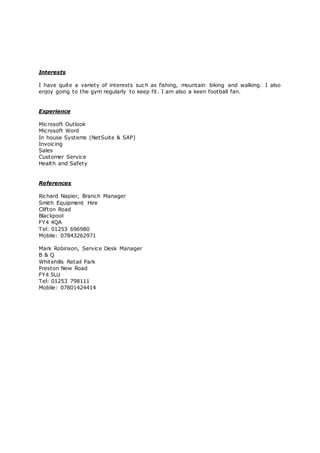 Interests
I have quite a variety of interests such as fishing, mountain biking and walking. I also
enjoy going to the gym regularly to keep fit. I am also a keen football fan.
Experience
Microsoft Outlook
Microsoft Word
In house Systems (NetSuite & SAP)
Invoicing
Sales
Customer Service
Health and Safety
References
Richard Napier, Branch Manager
Smith Equipment Hire
Clifton Road
Blackpool
FY4 4QA
Tel: 01253 696980
Mobile: 07843262971
Mark Robinson, Service Desk Manager
B & Q
Whitehills Retail Park
Preston New Road
FY4 5LU
Tel: 01253 798111
Mobile: 07801424414
 