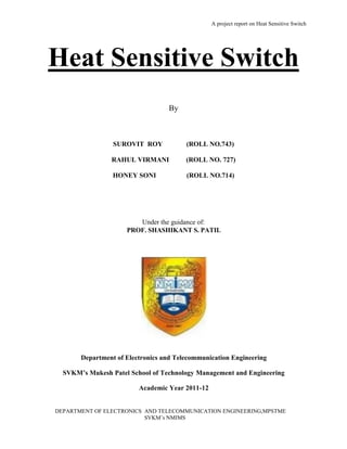A project report on Heat Sensitive Switch
DEPARTMENT OF ELECTRONICS AND TELECOMMUNICATION ENGINEERING,MPSTME
SVKM’s NMIMS
Heat Sensitive Switch
By
SUROVIT ROY (ROLL NO.743)
RAHUL VIRMANI (ROLL NO. 727)
HONEY SONI (ROLL NO.714)
Under the guidance of:
PROF. SHASHIKANT S. PATIL
Department of Electronics and Telecommunication Engineering
SVKM’s Mukesh Patel School of Technology Management and Engineering
Academic Year 2011-12
 