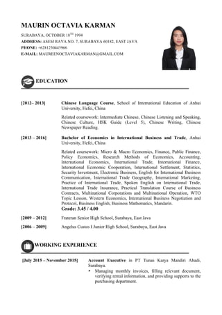 MAURIN OCTAVIA KARMAN
SURABAYA, OCTOBER 18TH
1994
ADDRESS: ASEM RAYA NO. 7, SURABAYA 60182, EAST JAVA
PHONE: +6281230445966
E-MAIL: MAUREENOCTAVIAKARMAN@GMAIL.COM
EDUCATION
[2012– 2013] Chinese Language Course, School of International Education of Anhui
University, Hefei, China
Related coursework: Intermediate Chinese, Chinese Listening and Speaking,
Chinese Culture, HSK Guide (Level 5), Chinese Writing, Chinese
Newspaper Reading.
[2013 – 2016] Bachelor of Economics in International Business and Trade, Anhui
University, Hefei, China
Related coursework: Micro & Macro Economics, Finance, Public Finance,
Policy Economics, Research Methods of Economics, Accounting,
International Economics, International Trade, International Finance,
International Economic Cooperation, International Settlement, Statistics,
Security Investment, Electronic Business, English for International Business
Communication, International Trade Geography, International Marketing,
Practice of International Trade, Spoken English on International Trade,
International Trade Insurance, Practical Translation Course of Business
Contracts, Multinational Corporations and Multinational Operation, WTO
Topic Lesson, Western Economics, International Business Negotiation and
Protocol, Business English, Business Mathematics, Mandarin.
Grade: 3.45 / 4.00
[2009 – 2012] Frateran Senior High School, Surabaya, East Java
[2006 – 2009] Angelus Custos I Junior High School, Surabaya, East Java
WORKING EXPERIENCE
[July 2015 – November 2015] Account Executive in PT Tunas Karya Mandiri Abadi,
Surabaya.
• Managing monthly invoices, filling relevant document,
verifying rental information, and providing supports to the
purchasing department.
 