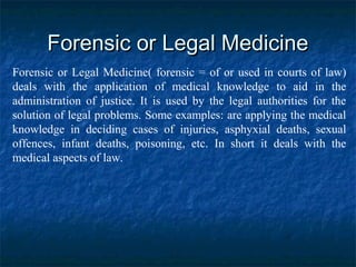 Forensic or Legal MedicineForensic or Legal Medicine
Forensic or Legal Medicine( forensic = of or used in courts of law)
deals with the application of medical knowledge to aid in the
administration of justice. It is used by the legal authorities for the
solution of legal problems. Some examples: are applying the medical
knowledge in deciding cases of injuries, asphyxial deaths, sexual
offences, infant deaths, poisoning, etc. In short it deals with the
medical aspects of law.
 