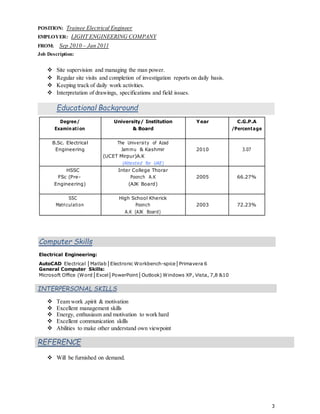 3
POSITION: Trainee Electrical Engineer
EMPLOYER: LIGHT ENGINEERING COMPANY
FROM: Sep 2010 – Jan 2011
Job Description:
 Site supervision and managing the man power.
 Regular site visits and completion of investigation reports on daily basis.
 Keeping track of daily work activities.
 Interpretation of drawings, specifications and field issues.
Educational Background
Degree/ University/ Institution Year C.G.P.A
Examination & Board /Percentage
B.Sc. Electrical The University of Azad
Engineering Jammu & Kashmir 2010 3.07
(UCET Mirpur)A.K
(Attested for UAE)
HSSC Inter College Thorar
FSc (Pre- Poonch A.K 2005 66.27%
Engineering) (AJK Board)
SSC High School Kherick
Matriculation Poonch 2003 72.23%
A.K (AJK Board)
Computer Skills
Electrical Engineering:
AutoCAD Electrical │Matlab│Electronic Workbench-spice│Primavera 6
General Computer Skills:
Microsoft Office (Word│Excel│PowerPoint│Outlook) Windows XP, Vista, 7,8 &10
INTERPERSONAL SKILLS
 Team work ,spirit & motivation
 Excellent management skills
 Energy, enthusiasm and motivation to work hard
 Excellent communication skills
 Abilities to make other understand own viewpoint
REFERENCE
 Will be furnished on demand.
 