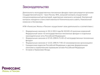 Законодательство
Деятельность	
  негосударственных	
  пенсионных	
  фондов	
  строго	
  регулируется	
  органами	
  
государственной	
  власти	
  –	
  Банк	
  России,	
  ФНС,	
  внешний	
  контроль	
  осуществляют	
  
специализированный	
  депозитарий,	
  аудиторская	
  компания	
  и	
  актуарий.	
  Внутренний	
  
контроль	
  находится	
  в	
  зоне	
  ответственности	
  Попечительского	
  совета,	
  Ревизионной	
  
комиссии	
  и	
  Контролера.	
  
	
  
НПФ	
  «Ренессанс	
  Жизнь	
  и	
  Пенсии»	
  осуществляет	
  свою	
  деятельность	
  в	
  соответствии	
  с:	
  
	
  	
  
•  Федеральным	
  законом	
  от	
  28.12.2013	
  года	
  №	
  410-­‐ФЗ	
  «О	
  внесении	
  изменений	
  	
  
Федеральный	
  закон	
  «О	
  негосударственных	
  пенсионных	
  фондах»	
  и	
  отдельные	
  
законодательные	
  акты	
  Российской	
  Федерации»	
  	
  
•  Федеральным	
  законом	
  от	
  07.05.1998	
  N	
  75-­‐ФЗ	
  «О	
  негосударственных	
  пенсионных	
  
фондах»	
  	
  
•  Федеральным	
  законом	
  от	
  12.01.1996	
  N	
  7-­‐ФЗ	
  «О	
  некоммерческих	
  организациях»	
  
•  Гражданским	
  кодексом	
  Российской	
  Федерации	
  и	
  другими	
  федеральными	
  
законами	
  и	
  нормативными	
  правовыми	
  актами	
  Российской	
  Федерации	
  
•  Уставом	
  и	
  Правилами	
  Фонда.	
  
	
  	
  
	
  
 