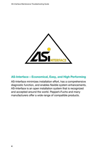 4
AS-Interface Maintenance Troubleshooting Guide
AS-Interface – Economical, Easy, and High Performing
AS-Interface minimizes installation effort, has a comprehensive
diagnostic function, and enables flexible system enhancements.
AS-Interface is an open installation system that is recognized
and accepted around the world. Pepperl+Fuchs and many
manufacturers offer a wide range of compatible products.
 