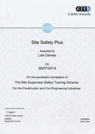 Cskills Awards
TT
Site Safety Plus
Awarded to
Lee Davies
On
29107 12014
On the successful completion of
The Site Supervisor Safety Training Scheme
For the Construction and Civil Engineering Industries
Signed on behalf of Cskills Awards
Cxg*
Head of Cskills Awards
5154181
Registration number
31t0712019
Expiry date
cit
r
-^l*L
 