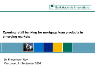 Opening retail banking for mortgage loan products in
emerging markets
Dr. Friedemann Roy
Vancouver, 21 September 2006
 