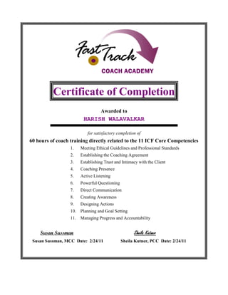 Certificate of Completion
Awarded to
HARISH WALAVALKAR
for satisfactory completion of
60 hours of coach training directly related to the 11 ICF Core Competencies
1. Meeting Ethical Guidelines and Professional Standards
2. Establishing the Coaching Agreement
3. Establishing Trust and Intimacy with the Client
4. Coaching Presence
5. Active Listening
6. Powerful Questioning
7. Direct Communication
8. Creating Awareness
9. Designing Actions
10. Planning and Goal Setting
11. Managing Progress and Accountability
Susan Sussman Sheila Kutner
Susan Sussman, MCC Date: 2/24/11 Sheila Kutner, PCC Date: 2/24/11
 
