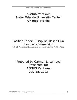 _______________________________________________________________________
AGMUS Position Paper on Dual Language
2003 AGMUS Ventures. All rights reserved.
____________________________________________________________________________________________________________
1
AGMUS Ventures
Metro Orlando University Center
Orlando, Florida
Position Paper: Discipline-Based Dual
Language Immersion
AGMUS Ventures and Accelerated Language Learning Position Paper
Prepared by Carmen L. Lamboy
Presented To:
AGMUS Ventures
July 15, 2003
 